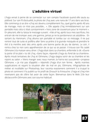 L’hajja venait à peine de se connecter sur son compte Facebook quand elle sauta au
plafond. Sur son fil d’actualité, la photo de L’haj avec une nana de 17 ans dans ses bras.
Elle commença à se dire «L’haj est devenu complètement fou, quel gachis après 40 ans
de mariage, mais ce n’est pas possible…  ». Elle appela L’haj immédiatement sur son
portable mais celui-ci était constamment « hors zone de couverture pour le moment ».
En pleurant, elle lui laissa le message suivant : «Yak al haj, après tous mes sacrifices, t’es
entrain de me tromper avec une gamine, jamais je ne te pardonnerai cet adultère».  En
sortant du Hammam, L’haj alluma son portable et tomba sur ce message. Il ne put
rentrer tout de suite et préféra aller faire sa prière à la grande mosquée et prendre le
thé à la menthe avec des amis après une bonne partie de jeu de dames. Le soir, il
rentra chez lui non sans appréhension de ce qui va se passer. Il trouva son fils cadet
Othmane à la maison venu diner. L’hajja était dans sa chambre, enfermée à clé. «Ouvre
la porte s’il te plait » lui dit L’haj. «Sans façon, répondit L’hajja du fond de sa chambre».
Après moult tentatives de L’haj et Othmane, L’hajja daigna sortir de sa chambre et les
rejoint au salon. « Viens manger avec nous maman, la harira est succulente » proposa
Othmane.  «  Je n’ai pas d’appétit  »  répondit L’hajja d’un ton ferme.   Après maintes
supplications et voyant la situation aller de mal en pis, Othmane, infographiste de
métier et incollable sur Photoshop, leur raconta exactement comment il a truqué la
photo et comment il l’a publié sur le profil de Zinouch la frimouche. L’hajja et L’haj n’en
revenaient pas de s’être fait avoir de cette façon.  Bienvenue dans le Web 2.0»  leur
déclara enfin Othmane avec son sourire habituel.
87
L’adultère virtuel
Scène de vie virtuelle tirée de SecondLife © (dr)
PUBLIÉ LE 12 NOVEMBRE 2010
 