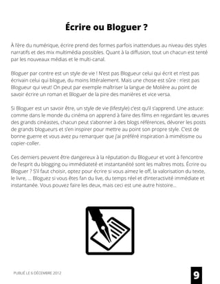 À l’ère du numérique, écrire prend des formes parfois inattendues au niveau des styles
narratifs et des mix multimédia possibles. Quant à la diffusion, tout un chacun est tenté
par les nouveaux médias et le multi-canal.
Bloguer par contre est un style de vie ! N’est pas Blogueur celui qui écrit et n’est pas
écrivain celui qui blogue, du moins littéralement. Mais une chose est sûre : n’est pas
Blogueur qui veut! On peut par exemple maîtriser la langue de Molière au point de
savoir écrire un roman et Bloguer de la pire des manières et vice versa.
Si Bloguer est un savoir être, un style de vie (lifestyle) c’est qu’il s’apprend. Une astuce:
comme dans le monde du cinéma on apprend à faire des films en regardant les œuvres
des grands cinéastes, chacun peut s’abonner à des blogs références, dévorer les posts
de grands blogueurs et s’en inspirer pour mettre au point son propre style. C’est de
bonne guerre et vous avez pu remarquer que j’ai préféré inspiration à mimétisme ou
copier-coller.
Ces derniers peuvent être dangereux à la réputation du Blogueur et vont à l’encontre
de l’esprit du blogging ou immédiateté et instantanéité sont les maîtres mots. Écrire ou
Bloguer ? S’il faut choisir, optez pour écrire si vous aimez le off, la valorisation du texte,
le livre, … Bloguez si vous êtes fan du live, du temps réel et d’interactivité immédiate et
instantanée. Vous pouvez faire les deux, mais ceci est une autre histoire...
9
Écrire ou Bloguer ?
PUBLIÉ LE 6 DÉCEMBRE 2012
 