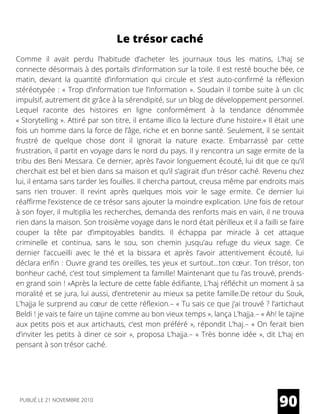 Le trésor caché
Comme il avait perdu l’habitude d’acheter les journaux tous les matins, L’haj se
connecte désormais à des portails d’information sur la toile. Il est resté bouche bée, ce
matin, devant la quantité d’information qui circule et s’est auto-confirmé la réflexion
stéréotypée : « Trop d’information tue l’information ». Soudain il tombe suite à un clic
impulsif, autrement dit grâce à la sérendipité, sur un blog de développement personnel.
Lequel raconte des histoires en ligne conformément à la tendance dénommée
« Storytelling ». Attiré par son titre, il entame illico la lecture d’une histoire.« Il était une
fois un homme dans la force de l’âge, riche et en bonne santé. Seulement, il se sentait
frustré de quelque chose dont il ignorait la nature exacte. Embarrassé par cette
frustration, il partit en voyage dans le nord du pays. Il y rencontra un sage ermite de la
tribu des Beni Messara. Ce dernier, après l’avoir longuement écouté, lui dit que ce qu’il
cherchait est bel et bien dans sa maison et qu’il s’agirait d’un trésor caché. Revenu chez
lui, il entama sans tarder les fouilles. Il chercha partout, creusa même par endroits mais
sans rien trouver. Il revint après quelques mois voir le sage ermite. Ce dernier lui
réaffirme l’existence de ce trésor sans ajouter la moindre explication. Une fois de retour
à son foyer, il multiplia les recherches, demanda des renforts mais en vain, il ne trouva
rien dans la maison. Son troisième voyage dans le nord était périlleux et il a failli se faire
couper la tête par d’impitoyables bandits. Il échappa par miracle à cet attaque
criminelle et continua, sans le sou, son chemin jusqu’au refuge du vieux sage. Ce
dernier l’accueilli avec le thé et la bissara et après l’avoir attentivement écouté, lui
déclara enfin : Ouvre grand tes oreilles, tes yeux et surtout…ton cœur. Ton trésor, ton
bonheur caché, c’est tout simplement ta famille! Maintenant que tu l’as trouvé, prends-
en grand soin ! »Après la lecture de cette fable édifiante, L’haj réfléchit un moment à sa
moralité et se jura, lui aussi, d’entretenir au mieux sa petite famille.De retour du Souk,
L’hajja le surprend au cœur de cette réflexion.– « Tu sais ce que j’ai trouvé ? l’artichaut
Beldi ! je vais te faire un tajine comme au bon vieux temps », lança L’hajja.– « Ah! le tajine
aux petits pois et aux artichauts, c’est mon préféré », répondit L’haj.– « On ferait bien
d’inviter les petits à diner ce soir », proposa L’hajja.– « Très bonne idée », dit L’haj en
pensant à son trésor caché.
90PUBLIÉ LE 21 NOVEMBRE 2010
 