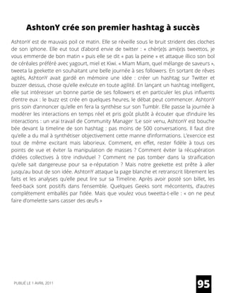 AshtonY crée son premier hashtag à succès
AshtonY est de mauvais poil ce matin. Elle se réveille sous le bruit strident des cloches
de son iphone. Elle eut tout d’abord envie de twitter : «  chèr(e)s ami(e)s tweettos, je
vous emmerde de bon matin » puis elle se dit « pas la peine » et attaque illico son bol
de céréales préféré avec yagourt, miel et Kiwi. « Miam Miam, quel mélange de saveurs »,
tweeta la geekette en souhaitant une belle journée à ses followers. En sortant de rêves
agités, AshtonY avait gardé en mémoire une idée : créer un hashtag sur Twitter et
buzzer dessus, chose qu’elle exécute en toute agilité. En lançant un hashtag intelligent,
elle sut intéresser un bonne partie de ses followers et en particuler les plus influents
d’entre eux : le buzz est crée en quelques heures, le débat peut commencer. AshtonY
pris soin d’annoncer qu’elle en fera la synthèse sur son Tumblr. Elle passe la journée à
modérer les interactions en temps réel et pris goût plutôt à écouter que d’induire les
interactions : un vrai travail de Community Manager !Le soir venu, AshtonY est bouche
bée devant la timeline de son hashtag : pas moins de 500 conversations. Il faut dire
qu’elle a du mal à synthétiser objectivement cette manne d’informations. L’exercice est
tout de même excitant mais laborieux. Comment, en effet, rester fidèle à tous ces
points de vue et éviter la manipulation de masses ? Comment éviter la récupération
d’idées collectives à titre individuel ? Comment ne pas tomber dans la straification
qu’elle sait dangereuse pour sa e-réputation ? Mais notre geekette est prête à aller
jusqu’au bout de son idée. AshtonY attaque la page blanche et retranscrit librement les
faits et les analyses qu’elle peut lire sur sa Timeline. Après avoir posté son billet, les
feed-back sont positifs dans l’ensemble. Quelques Geeks sont mécontents, d’autres
complétement emballés par l’idée. Mais que voulez vous tweetta-t-elle : « on ne peut
faire d’omelette sans casser des œufs »
95PUBLIÉ LE 1 AVRIL 2011
 