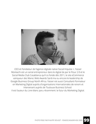 CEO et Fondateur de l’agence digitale native Social Impulse +, Yasser
Monkachi est un serial entrepreneur dans le digital de par le Ftour 2.0 et le
Social Media Club Casablanca qu’il co fonde dès 2011, le site eCommerce
vainqueur des Maroc Web Awards Sardi.ma ou encore le leadership de
Google Business Group North Africa. Yasser est aussi Consultant-Formateur
en Marketing Digital auprès d'organisations Internationales de renom et
Intervenant auprès de Toulouse Business School.
Il est l’auteur du Livre blanc paru récemment: le futur du Marketing Digital.
99PHOTO PRISE PAR PHILIPPE ROUGET - FIDADOC/AGADIR NOV 2009
 