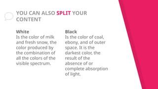 White
Is the color of milk
and fresh snow, the
color produced by
the combination of
all the colors of the
visible spectrum.
YOU CAN ALSO SPLIT YOUR
CONTENT
Black
Is the color of coal,
ebony, and of outer
space. It is the
darkest color, the
result of the
absence of or
complete absorption
of light.
 