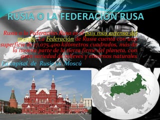 Rusia o la Federación Rusa es el país más extenso del
mundo. La Federación de Rusia cuenta con una
superficie de 17.075.400 kilómetros cuadrados, más de
la novena parte de la tierra firme del planeta, con
gran variedad de relieves y entornos naturales
La capital de Rusia es Moscú

 