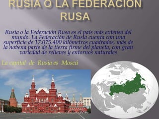 Rusia o la Federación Rusa es el país más extenso del
mundo. La Federación de Rusia cuenta con una
superficie de 17.075.400 kilómetros cuadrados, más de
la novena parte de la tierra firme del planeta, con gran
variedad de relieves y entornos naturales

La capital de Rusia es Moscú

 
