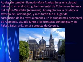 Aquisgrán también llamada Mala Aquisgrán es una ciudad
balneario en el distrito gubernamental de Colonia en Renania
del Norte-Westfalia (Alemania). Aquisgrán era la residencia
favorita de Carlomagno, y más tarde fue el lugar de
coronación de los reyes alemanes. Es la ciudad más occidental
de Alemania, situada junto a las fronteras con Bélgica y los
Países Bajos, a 61 km al suroeste de Colonia.

 