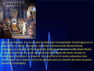 La Escuela Palatina fue la escuela fundada por el emperador Carlomagno en el
palacio de su capital, Aquisgrán; durante el denominado Renacimiento
carolingio, un periodo de florecimiento intelectual durante la Alta Edad Media.
La escuela palatina era parte del plan de Carlomagno de hacer renacer la
cultura para fortalecer su Imperio. Se convirtió en el centro educativo más
renombrado de la época y sirvió de ejemplo para la creación de otras escuelas
(escuelas carolingias).

 