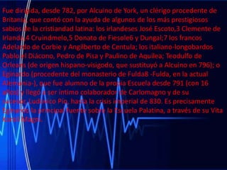 Fue dirigida, desde 782, por Alcuino de York, un clérigo procedente de
Britania, que contó con la ayuda de algunos de los más prestigiosos
sabios de la cristiandad latina: los irlandeses José Escoto,3 Clemente de
Irlanda,4 Cruindmelo,5 Donato de Fiesole6 y Dungal;7 los francos
Adelardo de Corbie y Angilberto de Centula; los italiano-longobardos
Pablo el Diácono, Pedro de Pisa y Paulino de Aquilea; Teodulfo de
Orleans (de origen hispano-visigodo, que sustituyó a Alcuino en 796); o
Eginardo (procedente del monasterio de Fulda8 -Fulda, en la actual
Alemania-), que fue alumno de la propia Escuela desde 791 (con 16
años) y llegó a ser íntimo colaborador de Carlomagno y de su
sucesor, Ludovico Pío, hasta la crisis imperial de 830. Es precisamente
Eginardo la principal fuente sobre la Escuela Palatina, a través de su Vita
Karoli Magni.

 