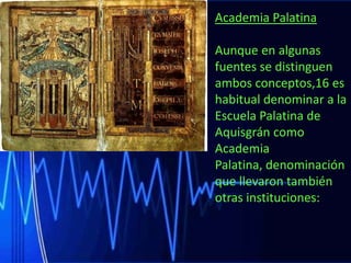 Academia Palatina
Aunque en algunas
fuentes se distinguen
ambos conceptos,16 es
habitual denominar a la
Escuela Palatina de
Aquisgrán como
Academia
Palatina, denominación
que llevaron también
otras instituciones:

 