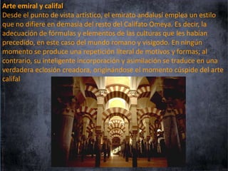 Arte emiral y califal
Desde el punto de vista artístico, el emirato andalusí emplea un estilo
que no difiere en demasía del resto del Califato Omeya. Es decir, la
adecuación de fórmulas y elementos de las culturas que les habían
precedido, en este caso del mundo romano y visigodo. En ningún
momento se produce una repetición literal de motivos y formas; al
contrario, su inteligente incorporación y asimilación se traduce en una
verdadera eclosión creadora, originándose el momento cúspide del arte
califal

 