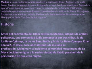 Medina es una ciudad de Arabia Saudí, en la región del Hiyaz. Aunque se la suele
llamar Medina simplemente, para distinguirla se usan las denominaciones. Antes de la
aparición del Islam se la conocía como. La entrada a la ciudad está totalmente
prohibida a personas no musulmanas, como también lo está en La Meca. Al conjunto
formado por esta última ciudad y Medina se le llama en árabe Al-Haramayn AshSharifayn, es decir, "Los Dos Santos Lugares“.

Historia
Antes del nacimiento del Islam existía en Medina, además de árabes
politeístas, una comunidad judía compuesta por tres tribus, la de
los Banu Qainuqa, la de los Banu Nadir y la de los Banu Qurayza. En el
año 622, es decir, doce años después de iniciada su
predicación, Mahoma y la incipiente comunidad musulmana de La
Meca deciden emigrar a la vecina ciudad de Yatrib para huir de la
persecución de que eran objeto.

 