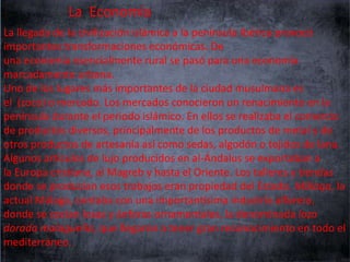 La Economía
La llegada de la civilización islámica a la península Ibérica provocó
importantes transformaciones económicas. De
una economía esencialmente rural se pasó para una economía
marcadamente urbana.
Uno de los lugares más importantes de la ciudad musulmana es
el (zoco) o mercado. Los mercados conocieron un renacimiento en la
península durante el periodo islámico. En ellos se realizaba el comercio
de productos diversos, principalmente de los productos de metal y de
otros productos de artesanía así como sedas, algodón o tejidos de lana.
Algunos artículos de lujo producidos en al-Ándalus se exportaban a
la Europa cristiana, al Magreb y hasta el Oriente. Los talleres y tiendas
donde se producían esos trabajos eran propiedad del Estado. Mālaqa, la
actual Málaga, contaba con una importantísima industria alfarera,
donde se cocían losas y ánforas ornamentales, la denominada loza
dorada malagueña, que llegaron a tener gran reconocimiento en todo el
mediterráneo.

 