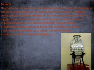 Minería
No contó con un nivel técnico demasiado elevado, durante este periodo
continúa la explotación de los yacimientos mineros de la península,
como se hacía desde los tiempos de los romanos. El oro se extraía de
algunos ríos, como el Segre, Guadalquivir o en la desembocadura
del Tajo. La plata se encontraba en Murcia, Beja y Córdoba,
el hierro de Huelva y San Nicolás del Puerto. El gran yacimiento
de cinabrio era Almadén, el cobre de Toledo y Granada,
el plomo de Cabra y el estaño del Algarve.

 