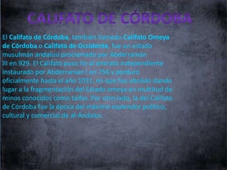 El Califato de Córdoba, también llamado Califato Omeya
de Córdoba o Califato de Occidente, fue un estado
musulmán andalusí proclamado por Abderramán
III en 929. El Califato puso fin al emirato independiente
instaurado por Abderramán I en 756 y perduró
oficialmente hasta el año 1031, en que fue abolido dando
lugar a la fragmentación del Estado omeya en multitud de
reinos conocidos como taifas. Por otro lado, la del Califato
de Córdoba fue la época del máximo esplendor político,
cultural y comercial de al-Ándalus.

 