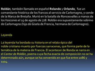 Roldán, también llamado en español Rolando y Orlando, fue un
comandante histórico de los francos al servicio de Carlomagno, y conde
de la Marca de Bretaña. Murió en la batalla de Roncesvalles a manos de
los Vascones el 15 de agosto de 778. Roldán era supuestamente sobrino
de Carlomagno (hijo de Gisela de Francia, hermana de Carlomagno).
Leyenda
La leyenda ha bordado su historia en el relato épico del
noble cristiano muerto por fuerzas sarracenas, que forma parte de la
temática de la materia de Francia. El acontecer de Ronda se narra en
el Cantar de Roldán, poema cuya fecha exacta de composición no se ha
determinado aún, aunque se ha convenido en que fue entre 1086 y
1104.

 
