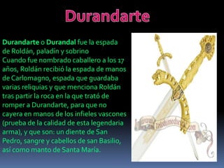 Durandarte o Durandal fue la espada
de Roldán, paladín y sobrino
Cuando fue nombrado caballero a los 17
años, Roldán recibió la espada de manos
de Carlomagno, espada que guardaba
varias reliquias y que menciona Roldán
tras partir la roca en la que trató de
romper a Durandarte, para que no
cayera en manos de los infieles vascones
(prueba de la calidad de esta legendaria
arma), y que son: un diente de San
Pedro, sangre y cabellos de san Basilio,
así como manto de Santa María.

 