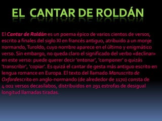 El Cantar de Roldán es un poema épico de varios cientos de versos,
escrito a finales del siglo XI en francés antiguo, atribuido a un monje
normando, Turoldo, cuyo nombre aparece en el último y enigmático
verso. Sin embargo, no queda claro el significado del verbo «declinar»
en este verso: puede querer decir 'entonar', 'componer' o quizás
'transcribir', 'copiar'. Es quizá el cantar de gesta más antiguo escrito en
lengua romance en Europa. El texto del llamado Manuscrito de
Oxfordescrito en anglo-normando (de alrededor de 1170) consta de
4 002 versos decasílabos, distribuidos en 291 estrofas de desigual
longitud llamadas tiradas.

 