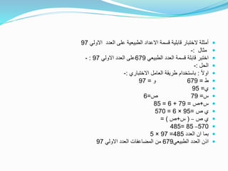 ‫االولي‬ ‫العدد‬ ‫على‬ ‫الطبيعية‬ ‫االعداد‬ ‫قسمة‬ ‫قابلية‬ ‫الختبار‬ ‫أمثلة‬97
‫مثال‬:-
‫الطبيعي‬ ‫العدد‬ ‫قسمة‬ ‫قابلة‬ ‫اختبر‬679‫االولي‬ ‫العدد‬ ‫على‬97:-
‫الحل‬:-
ً‫ال‬‫او‬:‫االختباري‬ ‫العامل‬ ‫طريقة‬ ‫باستخدام‬:-
‫ط‬=679‫و‬=97
‫ي‬=95
‫س‬=79‫ص‬=6
‫س‬+‫ص‬=79+6=85
‫ص‬ ‫ي‬=95×6=570
‫ص‬ ‫ي‬–(‫س‬+‫ص‬= )
570–85=485
‫العدد‬ ‫ان‬ ‫بما‬485=97×5
‫الطبيعي‬ ‫العدد‬ ‫اذن‬679‫االولي‬ ‫العدد‬ ‫المضاعفات‬ ‫من‬97
 