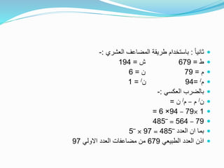 ً‫ا‬‫ثاني‬:‫العشري‬ ‫المضاعف‬ ‫طريقة‬ ‫باستخدام‬:-
‫ط‬=679‫ش‬=194
‫م‬=79‫ن‬=6
‫م‬/=94‫ن‬/=1
‫العكسي‬ ‫بالضرب‬:-
‫ن‬/‫م‬–‫م‬/‫ن‬=
1×79–94×6=
79–564=‾485
‫العدد‬ ‫ان‬ ‫بما‬‾485=97×‾5
‫الطبيعي‬ ‫العدد‬ ‫اذن‬679‫االولي‬ ‫العدد‬ ‫مضاعفات‬ ‫من‬97
 