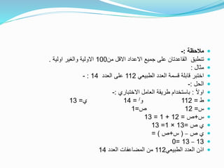 ‫مالحظة‬:-
‫من‬ ‫االقل‬ ‫االعداد‬ ‫جميع‬ ‫على‬ ‫القاعدتان‬ ‫تنطبق‬100‫اولية‬ ‫والغير‬ ‫االولية‬.
‫مثال‬:
‫الطبيعي‬ ‫العدد‬ ‫قسمة‬ ‫قابلة‬ ‫اختبر‬112‫العدد‬ ‫على‬14:-
‫الحل‬:-
ً‫ال‬‫او‬:‫االختباري‬ ‫العامل‬ ‫طريقة‬ ‫باستخدام‬:-
‫ط‬=112‫و‬/=14‫ي‬=13
‫س‬=12‫ص‬=1
‫س‬+‫ص‬=12+1=13
‫ص‬ ‫ي‬=13×1=13
‫ص‬ ‫ي‬–(‫س‬+‫ص‬= )
13–13=0
‫الطبيعي‬ ‫العدد‬ ‫اذن‬112‫العدد‬ ‫المضاعفات‬ ‫من‬14
 