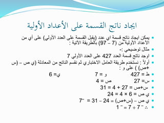 ‫لية‬‫و‬‫األ‬ ‫األعداد‬ ‫على‬ ‫القسمة‬ ‫ناتج‬ ‫اجياد‬
‫عدد‬ ‫اي‬ ‫قسمة‬ ‫ناتج‬ ‫ايجاد‬ ‫يمكن‬(‫األولي‬ ‫العدد‬ ‫على‬ ‫القسمة‬ ‫يقبل‬)‫من‬ ‫أي‬ ‫على‬
‫األولية‬ ‫األعداد‬‫من‬(7–97)‫اآلتية‬ ‫بالطريقة‬:
‫توضيحي‬ ‫مثال‬:-
‫العدد‬ ‫قسمة‬ ‫ناتج‬ ‫اوجد‬427‫األولي‬ ‫العدد‬ ‫على‬7
ً‫ال‬‫أو‬:‫من‬ ‫الناتج‬ ‫نقسم‬ ‫ثم‬ ‫االختباري‬ ‫العامل‬ ‫طريقة‬ ‫نستخدم‬‫المعادلة‬(‫ي‬‫ص‬–(‫س‬
+‫ص‬) )‫و‬ ‫على‬:
‫ط‬=427‫و‬=7‫ي‬=6
‫س‬=27‫ص‬=4
‫س‬+‫ص‬=27+4=31
‫ص‬ ‫ي‬=6×4=24
‫ص‬ ‫ي‬–(‫س‬+‫ص‬= )24–31=‾7
∴‾7÷7=‾1
 