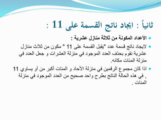 ً‫ا‬‫ا‬‫ثاني‬:ً‫اجيادًناتجًالقسمةًعلى‬11:
‫عشرية‬ ‫منازل‬ ‫ثالثة‬ ‫من‬ ‫المكونة‬ ‫األعداد‬:
‫عدد‬ ‫قسمة‬ ‫ناتج‬ ‫اليجاد‬"‫على‬ ‫القسمة‬ ‫يقبل‬11"‫منازل‬ ‫ثالث‬ ‫من‬ ‫مكون‬
‫ف‬ ‫العدد‬ ‫جعل‬ ‫و‬ ‫العشرات‬ ‫منزلة‬ ‫في‬ ‫الموجود‬ ‫العدد‬ ‫بحذف‬ ‫نقوم‬ ‫عشرية‬‫ي‬
‫مكانه‬ ‫المئات‬ ‫منزلة‬.
‫اذا‬‫يساوي‬ ‫أو‬ ‫من‬ ‫أكبر‬ ‫المئات‬ ‫و‬ ‫األحاد‬ ‫منزلة‬ ‫في‬ ‫الرقمين‬ ‫مجموع‬ ‫كان‬11
,‫منزلة‬ ‫في‬ ‫الموجود‬ ‫العدد‬ ‫من‬ ‫صحيح‬ ‫واحد‬ ‫بطرح‬ ‫الناتج‬ ‫الحالة‬ ‫هذه‬ ‫في‬
‫المئات‬.
 