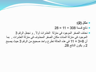 ‫مثال‬(2:)
‫قسمة‬ ‫ناتج‬308÷11=28
ً‫ال‬‫أو‬ ‫العشرات‬ ‫منزلة‬ ‫في‬ ‫الموجود‬ ‫الصفر‬ ‫نحذف‬,‫الرقم‬ ‫نجعل‬ ‫و‬3
‫العشرات‬ ‫منزلة‬ ‫في‬ ‫المحذوف‬ ‫الصفر‬ ‫مكان‬ ‫المئات‬ ‫منزلة‬ ‫في‬ ‫الموجود‬,‫بما‬
‫أن‬8+3=11‫الرقم‬ ‫من‬ ‫صحيح‬ ‫واحد‬ ‫نطرح‬ ‫الحالة‬ ‫هذه‬ ‫في‬3‫يصبح‬ ‫حيث‬
2‫الناتج‬ ‫يكون‬ ‫و‬28.
 