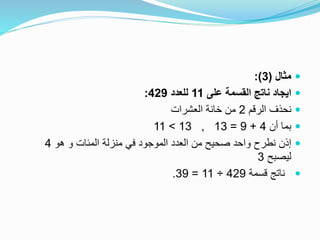 ‫مثال‬(3:)
‫على‬ ‫القسمة‬ ‫ناتج‬ ‫ايجاد‬11‫للعدد‬429:
‫الرقم‬ ‫نحذف‬2‫العشرات‬ ‫خانة‬ ‫من‬
‫أن‬ ‫بما‬4+9=13,13>11
‫هو‬ ‫و‬ ‫المئات‬ ‫منزلة‬ ‫في‬ ‫الموجود‬ ‫العدد‬ ‫من‬ ‫صحيح‬ ‫واحد‬ ‫نطرح‬ ‫إذن‬4
‫ليصبح‬3
‫قسمة‬ ‫ناتج‬429÷11=39.
 
