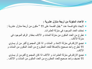 ‫عشرية‬ ‫منازل‬ ‫أربعة‬ ‫من‬ ‫المكونة‬ ‫األعداد‬:
‫عدد‬ ‫قسمة‬ ‫ناتج‬ ‫اليجاد‬"‫على‬ ‫القسمة‬ ‫يقبل‬11"‫عشرية‬ ‫منازل‬ ‫أربعة‬ ‫من‬ ‫مكون‬:
‫العشرات‬ ‫منزلة‬ ‫في‬ ‫الموجود‬ ‫العدد‬ ‫نحذف‬.
‫في‬ ‫الموجود‬ ‫الرقم‬ ‫بمقدار‬ ‫اآلالف‬ ‫و‬ ‫المئات‬ ‫منزلة‬ ‫من‬ ‫المكون‬ ‫العدد‬ ‫من‬ ‫نطرح‬
‫اآلالف‬ ‫منزلة‬.
‫يساوي‬ ‫أو‬ ‫من‬ ‫أكبر‬ ‫المجموع‬ ‫كان‬ ‫اذا‬ ‫و‬ ‫المئات‬ ‫و‬ ‫االحاد‬ ‫منزلة‬ ‫فى‬ ‫االرقام‬ ‫نجمع‬
11‫المئات‬ ‫من‬ ‫المكون‬ ‫العدد‬ ‫من‬ ‫المطروح‬ ‫للعدد‬ ‫باإلضافة‬ ‫صحيح‬ ‫واحد‬ ‫نطرح‬‫و‬
‫اآلالف‬.
‫يساوي‬ ‫أو‬ ‫أكبرمن‬ ‫المجموع‬ ‫كان‬ ‫اذا‬ ‫اآلالف‬ ‫و‬ ‫العشرات‬ ‫منزلة‬ ‫فى‬ ‫االرقام‬ ‫نجمع‬
11‫اآلالف‬ ‫و‬ ‫المئات‬ ‫من‬ ‫المكون‬ ‫العدد‬ ‫من‬ ‫المطروح‬ ‫للعدد‬ ‫صحيح‬ ‫واحد‬ ‫نضيف‬.
 