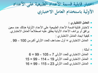‫اختبارًقابليةًقسمةًاألعدادًالطبيعيةًعلى‬ً‫األعداد‬
ً‫األوليةًباستخدامًالعاملًالختباري‬
‫االختباري‬ ‫العامل‬:
‫ع‬ ‫هنالك‬ ‫األولية‬ ‫األعداد‬ ‫على‬ ‫الطبيعية‬ ‫األعداد‬ ‫قسمة‬ ‫قابلية‬ ‫الختبار‬‫معين‬ ‫دد‬
‫االختب‬ ‫العامل‬ ً‫ا‬‫اصطالح‬ ‫عليه‬ ‫يطلق‬ ‫األولية‬ ‫األعداد‬ ‫يرادف‬ ‫أو‬ ‫يرافق‬‫اري‬.
‫االختباري‬ ‫العامل‬ ‫ايجاد‬ ‫كيفية‬:
‫االختباري‬ ‫العامل‬=‫أكبرمن‬ ‫األولي‬ ‫للعدد‬ ‫مضاعف‬ ‫أول‬100–99.

‫أمثلة‬:
‫األولي‬ ‫للعدد‬ ‫االختباري‬ ‫العامل‬7=105–99=6
‫األولي‬ ‫للعدد‬ ‫االختباري‬ ‫العامل‬19=114–99=15
‫األولي‬ ‫للعدد‬ ‫االختباري‬ ‫العامل‬23=115–99=16
 
