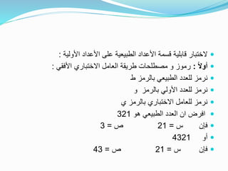 ‫األولية‬ ‫األعداد‬ ‫على‬ ‫الطبيعية‬ ‫األعداد‬ ‫قسمة‬ ‫قابلية‬ ‫الختبار‬:
ً‫ال‬‫أو‬:‫األفقي‬ ‫االختباري‬ ‫العامل‬ ‫طريقة‬ ‫مصطلحات‬ ‫و‬ ‫رموز‬:
‫ط‬ ‫بالرمز‬ ‫الطبيعي‬ ‫للعدد‬ ‫نرمز‬
‫و‬ ‫بالرمز‬ ‫األولي‬ ‫للعدد‬ ‫نرمز‬
‫ي‬ ‫بالرمز‬ ‫االختباري‬ ‫للعامل‬ ‫نرمز‬
‫هو‬ ‫الطبيعي‬ ‫العدد‬ ‫ان‬ ‫افرض‬321
‫س‬ ‫فإن‬=21‫ص‬=3
‫أو‬4321
‫س‬ ‫فإن‬=21‫ص‬=43
 