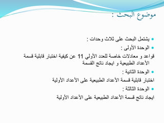 ‫البحث‬ ‫موضوع‬:
‫يشتمل‬‫وحدات‬ ‫ثالث‬ ‫على‬ ‫البحث‬:
‫األولى‬ ‫الوحدة‬:
‫األولي‬ ‫للعدد‬ ‫خاصة‬ ‫معادالت‬ ‫و‬ ‫قواعد‬11‫قسمة‬ ‫قابلية‬ ‫اختبار‬ ‫كيفية‬ ‫عن‬
‫القسمة‬ ‫ناتج‬ ‫ايجاد‬ ‫و‬ ‫الطبيعية‬ ‫األعداد‬
‫الوحدة‬‫الثانية‬:
‫األولية‬ ‫األعداد‬ ‫على‬ ‫الطبيعية‬ ‫األعداد‬ ‫قسمة‬ ‫قابلية‬ ‫اختبار‬
‫الوحدة‬‫الثالثة‬:
‫األولية‬ ‫األعداد‬ ‫على‬ ‫الطبيعية‬ ‫األعداد‬ ‫قسمة‬ ‫ناتج‬ ‫ايجاد‬
 