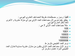 ً‫ا‬‫ثاني‬:‫الهرمي‬ ‫العشري‬ ‫المضاعف‬ ‫طريقة‬ ‫مصطلحات‬ ‫و‬ ‫رموز‬:
‫عشرية‬ ‫منزلة‬ ‫أي‬ ‫بين‬ ‫األولي‬ ‫العدد‬ ‫مضاعفات‬ ‫ألن‬ ‫هرمي‬ ‫عليه‬ ‫يطلق‬‫األخر‬ ‫و‬‫ى‬
‫الهرمي‬ ‫المدرج‬ ‫شكل‬ ‫تأخذ‬.
‫األولي‬ ‫العدد‬ ‫مضاعفات‬ ً‫ال‬‫مث‬7‫هي‬:
105
1001
10003
100002
1000006
‫ط‬ ‫بالرمز‬ ‫الطبيعي‬ ‫للعدد‬ ‫نرمز‬
‫ال‬ ‫لمنازل‬ ‫مساوية‬ ‫عشرية‬ ‫منازل‬ ‫من‬ ‫يتكون‬ ‫االولي‬ ‫للعدد‬ ‫مضاعف‬ ‫ألول‬ ‫نرمز‬‫عدد‬
‫ش‬ ‫بالرمز‬ ‫اختباره‬ ‫المراد‬ ‫الطبيعي‬
 
