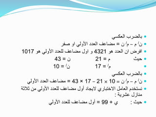 ‫العكسي‬ ‫بالضرب‬
‫ن‬/‫م‬–‫م‬/‫ن‬=‫صفر‬ ‫او‬ ‫األولي‬ ‫العدد‬ ‫مضاعف‬
‫هو‬ ‫العدد‬ ‫ان‬ ‫افرض‬4321‫هو‬ ‫األولي‬ ‫للعدد‬ ‫مضاعف‬ ‫اول‬ ‫و‬1017
‫م‬ ‫حيث‬=21‫ن‬=43
‫م‬/=17‫ن‬/=10
‫العكسي‬ ‫بالضرب‬
‫ن‬/‫م‬–‫م‬/‫ن‬=10×21–17×43=‫األولي‬ ‫العدد‬ ‫مضاعف‬
‫ثالث‬ ‫من‬ ‫األولي‬ ‫للعدد‬ ‫مضاعف‬ ‫أول‬ ‫اليجاد‬ ‫االختباري‬ ‫العامل‬ ‫نستخدم‬‫ة‬
‫عشرية‬ ‫منازل‬:
‫حيث‬:‫ي‬+99=‫األولي‬ ‫للعدد‬ ‫مضاعف‬ ‫أول‬
 