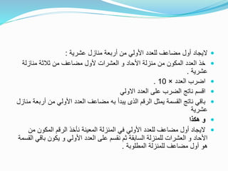 ‫عشرية‬ ‫منازل‬ ‫أربعة‬ ‫من‬ ‫األولي‬ ‫للعدد‬ ‫مضاعف‬ ‫أول‬ ‫اليجاد‬:
‫منازلة‬ ‫ثالثة‬ ‫من‬ ‫مضاعف‬ ‫ألول‬ ‫العشرات‬ ‫و‬ ‫األحاد‬ ‫منزلة‬ ‫من‬ ‫المكون‬ ‫العدد‬ ‫خذ‬
‫عشرية‬.
‫العدد‬ ‫اضرب‬×10.
‫االولي‬ ‫العدد‬ ‫على‬ ‫الضرب‬ ‫ناتج‬ ‫اقسم‬
‫أرب‬ ‫من‬ ‫األولي‬ ‫العدد‬ ‫مضاعف‬ ‫به‬ ‫يبدأ‬ ‫الذى‬ ‫الرقم‬ ‫يمثل‬ ‫القسمة‬ ‫ناتج‬ ‫باقي‬‫منازل‬ ‫عة‬
‫عشرية‬
‫هكذا‬ ‫و‬
‫من‬ ‫المكون‬ ‫الرقم‬ ‫نأخذ‬ ‫المعينة‬ ‫المنزلة‬ ‫في‬ ‫األولي‬ ‫للعدد‬ ‫مضاعف‬ ‫أول‬ ‫اليجاد‬
‫باق‬ ‫يكون‬ ‫و‬ ‫األولي‬ ‫العدد‬ ‫على‬ ‫نقسم‬ ‫ثم‬ ‫السابقة‬ ‫للمنزلة‬ ‫العشرات‬ ‫و‬ ‫األحاد‬‫القسمة‬ ‫ي‬
‫المطلوبة‬ ‫للمنزلة‬ ‫مضاعف‬ ‫أول‬ ‫هو‬.
 