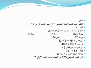 ‫مثال‬:-
‫الطبيعي‬ ‫العدد‬ ‫قسمة‬ ‫قابلة‬ ‫اختبر‬875‫االولي‬ ‫العدد‬ ‫على‬7:-
‫الحل‬:-
ً‫ال‬‫او‬:‫االختباري‬ ‫العامل‬ ‫طريقة‬ ‫باستخدام‬:-
‫ط‬=875‫و‬=7‫ي‬=6
‫س‬=75‫ص‬=8
‫س‬+‫ص‬=75+8=83
‫ص‬ ‫ي‬=6×7=48
‫ص‬ ‫ي‬–(‫س‬+‫ص‬= )
48–83=‾35
‫العدد‬ ‫ان‬ ‫بما‬‾35=7×‾5
‫الطبيعي‬ ‫العدد‬ ‫اذن‬875‫االولي‬ ‫العدد‬ ‫المضاعفات‬ ‫من‬7
 