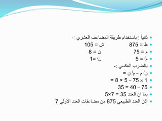 ً‫ا‬‫ثاني‬:‫العشري‬ ‫المضاعف‬ ‫طريقة‬ ‫باستخدام‬:-
‫ط‬=875‫ش‬=105
‫م‬=75‫ن‬=8
‫م‬/=5‫ن‬/=1
‫العكسي‬ ‫بالضرب‬:-
‫ن‬/‫م‬–‫م‬/‫ن‬=
1×75–5×8=
75–40=35
‫العدد‬ ‫ان‬ ‫بما‬35=7×5
‫الطبيعي‬ ‫العدد‬ ‫اذن‬875‫االولي‬ ‫العدد‬ ‫مضاعفات‬ ‫من‬7
 
