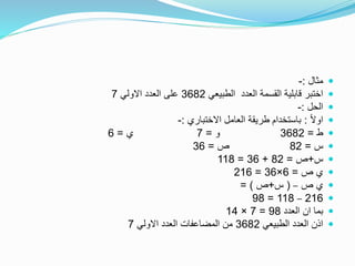 ‫مثال‬:-
‫الطبيعي‬ ‫العدد‬ ‫القسمة‬ ‫قابلية‬ ‫اختبر‬3682‫االولي‬ ‫العدد‬ ‫على‬7
‫الحل‬:-
ً‫ال‬‫او‬:‫االختباري‬ ‫العامل‬ ‫طريقة‬ ‫باستخدام‬:-
‫ط‬=3682‫و‬=7‫ي‬=6
‫س‬=82‫ص‬=36
‫س‬+‫ص‬=82+36=118
‫ص‬ ‫ي‬=6×36=216
‫ص‬ ‫ي‬–(‫س‬+‫ص‬= )
216–118=98
‫العدد‬ ‫ان‬ ‫بما‬98=7×14
‫الطبيعي‬ ‫العدد‬ ‫اذن‬3682‫االولي‬ ‫العدد‬ ‫المضاعفات‬ ‫من‬7
 