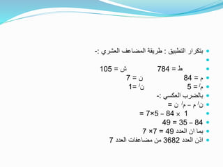 ‫التطبيق‬ ‫بتكرار‬:‫العشري‬ ‫المضاعف‬ ‫طريقة‬:-

‫ط‬=784‫ش‬=105
‫م‬=84‫ن‬=7
‫م‬/=5‫ن‬/=1
‫العكسي‬ ‫بالضرب‬:-
‫ن‬/‫م‬–‫م‬/‫ن‬=
1×84–5×7=
84–35=49
‫العدد‬ ‫ان‬ ‫بما‬49=7×7
‫العدد‬ ‫اذن‬3682‫العدد‬ ‫مضاعفات‬ ‫من‬7
 