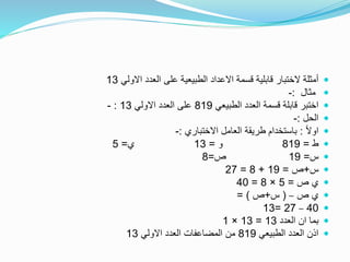 ‫االولي‬ ‫العدد‬ ‫على‬ ‫الطبيعية‬ ‫االعداد‬ ‫قسمة‬ ‫قابلية‬ ‫الختبار‬ ‫أمثلة‬13
‫مثال‬:-
‫الطبيعي‬ ‫العدد‬ ‫قسمة‬ ‫قابلة‬ ‫اختبر‬819‫االولي‬ ‫العدد‬ ‫على‬13:-
‫الحل‬:-
ً‫ال‬‫او‬:‫االختباري‬ ‫العامل‬ ‫طريقة‬ ‫باستخدام‬:-
‫ط‬=819‫و‬=13‫ي‬=5
‫س‬=19‫ص‬=8
‫س‬+‫ص‬=19+8=27
‫ص‬ ‫ي‬=5×8=40
‫ص‬ ‫ي‬–(‫س‬+‫ص‬= )
40–27=13
‫العدد‬ ‫ان‬ ‫بما‬13=13×1
‫الطبيعي‬ ‫العدد‬ ‫اذن‬819‫االولي‬ ‫العدد‬ ‫المضاعفات‬ ‫من‬13
 