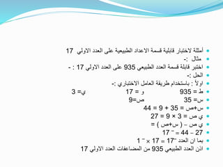 ‫االولي‬ ‫العدد‬ ‫على‬ ‫الطبيعية‬ ‫االعداد‬ ‫قسمة‬ ‫قابلية‬ ‫الختبار‬ ‫أمثلة‬17
‫مثال‬:-
‫الطبيعي‬ ‫العدد‬ ‫قسمة‬ ‫قابلة‬ ‫اختبر‬935‫االولي‬ ‫العدد‬ ‫على‬17:-
‫الحل‬:-
ً‫ال‬‫او‬:‫االختباري‬ ‫العامل‬ ‫طريقة‬ ‫باستخدام‬:-
‫ط‬=935‫و‬=17‫ي‬=3
‫س‬=35‫ص‬=9
‫س‬+‫ص‬=35+9=44
‫ص‬ ‫ي‬=3×9=27
‫ص‬ ‫ي‬–(‫س‬+‫ص‬= )
27–44=‾17
‫العدد‬ ‫ان‬ ‫بما‬‾17=17×‾1
‫الطبيعي‬ ‫العدد‬ ‫اذن‬935‫االولي‬ ‫العدد‬ ‫المضاعفات‬ ‫من‬17
 