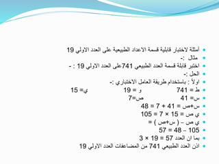 ‫االولي‬ ‫العدد‬ ‫على‬ ‫الطبيعية‬ ‫االعداد‬ ‫قسمة‬ ‫قابلية‬ ‫الختبار‬ ‫أمثلة‬19
‫مثال‬:-
‫الطبيعي‬ ‫العدد‬ ‫قسمة‬ ‫قابلة‬ ‫اختبر‬741‫االولي‬ ‫العدد‬ ‫على‬19:-
‫الحل‬:-
ً‫ال‬‫او‬:‫االختباري‬ ‫العامل‬ ‫طريقة‬ ‫باستخدام‬:-
‫ط‬=741‫و‬=19‫ي‬=15
‫س‬=41‫ص‬=7
‫س‬+‫ص‬=41+7=48
‫ص‬ ‫ي‬=15×7=105
‫ص‬ ‫ي‬–(‫س‬+‫ص‬= )
105–48=57
‫العدد‬ ‫ان‬ ‫بما‬57=19×3
‫الطبيعي‬ ‫العدد‬ ‫اذن‬741‫االولي‬ ‫العدد‬ ‫المضاعفات‬ ‫من‬19
 