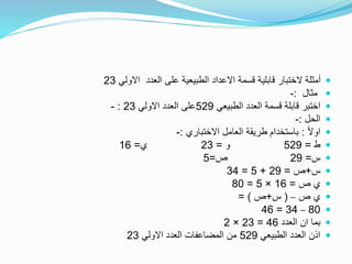 ‫االولي‬ ‫العدد‬ ‫على‬ ‫الطبيعية‬ ‫االعداد‬ ‫قسمة‬ ‫قابلية‬ ‫الختبار‬ ‫أمثلة‬23
‫مثال‬:-
‫الطبيعي‬ ‫العدد‬ ‫قسمة‬ ‫قابلة‬ ‫اختبر‬529‫االولي‬ ‫العدد‬ ‫على‬23:-
‫الحل‬:-
ً‫ال‬‫او‬:‫االختباري‬ ‫العامل‬ ‫طريقة‬ ‫باستخدام‬:-
‫ط‬=529‫و‬=23‫ي‬=16
‫س‬=29‫ص‬=5
‫س‬+‫ص‬=29+5=34
‫ص‬ ‫ي‬=16×5=80
‫ص‬ ‫ي‬–(‫س‬+‫ص‬= )
80–34=46
‫العدد‬ ‫ان‬ ‫بما‬46=23×2
‫الطبيعي‬ ‫العدد‬ ‫اذن‬529‫االولي‬ ‫العدد‬ ‫المضاعفات‬ ‫من‬23
 
