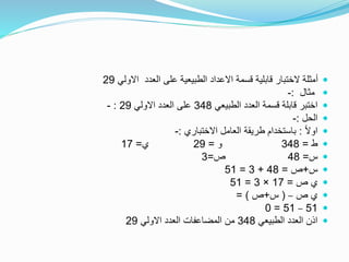 ‫االولي‬ ‫العدد‬ ‫على‬ ‫الطبيعية‬ ‫االعداد‬ ‫قسمة‬ ‫قابلية‬ ‫الختبار‬ ‫أمثلة‬29
‫مثال‬:-
‫الطبيعي‬ ‫العدد‬ ‫قسمة‬ ‫قابلة‬ ‫اختبر‬348‫االولي‬ ‫العدد‬ ‫على‬29:-
‫الحل‬:-
ً‫ال‬‫او‬:‫االختباري‬ ‫العامل‬ ‫طريقة‬ ‫باستخدام‬:-
‫ط‬=348‫و‬=29‫ي‬=17
‫س‬=48‫ص‬=3
‫س‬+‫ص‬=48+3=51
‫ص‬ ‫ي‬=17×3=51
‫ص‬ ‫ي‬–(‫س‬+‫ص‬= )
51–51=0
‫الطبيعي‬ ‫العدد‬ ‫اذن‬348‫االولي‬ ‫العدد‬ ‫المضاعفات‬ ‫من‬29
 