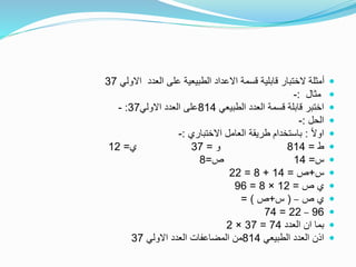 ‫االولي‬ ‫العدد‬ ‫على‬ ‫الطبيعية‬ ‫االعداد‬ ‫قسمة‬ ‫قابلية‬ ‫الختبار‬ ‫أمثلة‬37
‫مثال‬:-
‫الطبيعي‬ ‫العدد‬ ‫قسمة‬ ‫قابلة‬ ‫اختبر‬814‫االولي‬ ‫العدد‬ ‫على‬37:-
‫الحل‬:-
ً‫ال‬‫او‬:‫االختباري‬ ‫العامل‬ ‫طريقة‬ ‫باستخدام‬:-
‫ط‬=814‫و‬=37‫ي‬=12
‫س‬=14‫ص‬=8
‫س‬+‫ص‬=14+8=22
‫ص‬ ‫ي‬=12×8=96
‫ص‬ ‫ي‬–(‫س‬+‫ص‬= )
96–22=74
‫العدد‬ ‫ان‬ ‫بما‬74=37×2
‫الطبيعي‬ ‫العدد‬ ‫اذن‬814‫االولي‬ ‫العدد‬ ‫المضاعفات‬ ‫من‬37
 