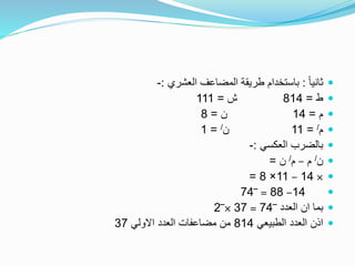 ً‫ا‬‫ثاني‬:‫العشري‬ ‫المضاعف‬ ‫طريقة‬ ‫باستخدام‬:-
‫ط‬=814‫ش‬=111
‫م‬=14‫ن‬=8
‫م‬/=11‫ن‬/=1
‫العكسي‬ ‫بالضرب‬:-
‫ن‬/‫م‬–‫م‬/‫ن‬=
×14–11×8=
14–88=‾74
‫العدد‬ ‫ان‬ ‫بما‬‾74=37×‾2
‫الطبيعي‬ ‫العدد‬ ‫اذن‬814‫االولي‬ ‫العدد‬ ‫مضاعفات‬ ‫من‬37
 