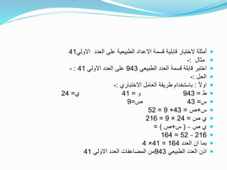 ‫االولي‬ ‫العدد‬ ‫على‬ ‫الطبيعية‬ ‫االعداد‬ ‫قسمة‬ ‫قابلية‬ ‫الختبار‬ ‫أمثلة‬41
‫مثال‬:-
‫الطبيعي‬ ‫العدد‬ ‫قسمة‬ ‫قابلة‬ ‫اختبر‬943‫االولي‬ ‫العدد‬ ‫على‬41:-
‫الحل‬:-
ً‫ال‬‫او‬:‫االختباري‬ ‫العامل‬ ‫طريقة‬ ‫باستخدام‬:-
‫ط‬=943‫و‬=41‫ي‬=24
‫س‬=43‫ص‬=9
‫س‬+‫ص‬=43+9=52
‫ص‬ ‫ي‬=24×9=216
‫ص‬ ‫ي‬–(‫س‬+‫ص‬= )
216–52=164
‫العدد‬ ‫ان‬ ‫بما‬164=41×4
‫الطبيعي‬ ‫العدد‬ ‫اذن‬943‫االولي‬ ‫العدد‬ ‫المضاعفات‬ ‫من‬41
 