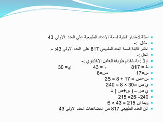 ‫االولي‬ ‫العدد‬ ‫على‬ ‫الطبيعية‬ ‫االعداد‬ ‫قسمة‬ ‫قابلية‬ ‫الختبار‬ ‫أمثلة‬43
‫مثال‬:-
‫الطبيعي‬ ‫العدد‬ ‫قسمة‬ ‫قابلة‬ ‫اختبر‬817‫االولي‬ ‫العدد‬ ‫على‬43:-
‫الحل‬:-
ً‫ال‬‫او‬:‫االختباري‬ ‫العامل‬ ‫طريقة‬ ‫باستخدام‬:-
‫ط‬=817‫و‬=43‫ي‬=30
‫س‬=17‫ص‬=8
‫س‬+‫ص‬=17+8=25
‫ص‬ ‫ي‬=30×8=240
‫ص‬ ‫ي‬–(‫س‬+‫ص‬= )
240–25=215
‫ان‬ ‫وبما‬215=43×5
‫الطبيعي‬ ‫العدد‬ ‫اذن‬817‫االولي‬ ‫العدد‬ ‫المضاعفات‬ ‫من‬43
 