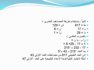 ً‫ا‬‫ثاني‬:‫العشري‬ ‫المضاعف‬ ‫طريقة‬ ‫باستخدام‬:-
‫ط‬=817‫ش‬=129
‫م‬=17‫ن‬=8
‫م‬/=29‫ن‬/=1
‫العكسي‬ ‫بالضرب‬:-
‫ن‬/‫م‬–‫م‬/‫ن‬=
1×17–29×8=
17–232=‾215
‫العدد‬ ‫بما‬‾215=43×‾5
‫الطبيعي‬ ‫العدد‬ ‫اذن‬817‫االولي‬ ‫العدد‬ ‫مضاعفات‬ ‫من‬43
‫االولي‬ ‫العدد‬ ‫على‬ ‫الطبيعية‬ ‫االعداد‬ ‫قسمة‬ ‫قابلية‬ ‫الختبار‬ ‫أمثلة‬47
 