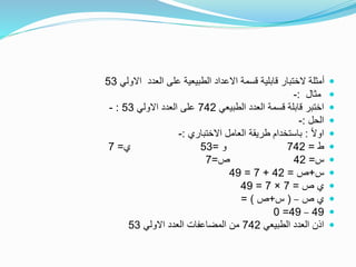 ‫االولي‬ ‫العدد‬ ‫على‬ ‫الطبيعية‬ ‫االعداد‬ ‫قسمة‬ ‫قابلية‬ ‫الختبار‬ ‫أمثلة‬53
‫مثال‬:-
‫الطبيعي‬ ‫العدد‬ ‫قسمة‬ ‫قابلة‬ ‫اختبر‬742‫االولي‬ ‫العدد‬ ‫على‬53:-
‫الحل‬:-
ً‫ال‬‫او‬:‫االختباري‬ ‫العامل‬ ‫طريقة‬ ‫باستخدام‬:-
‫ط‬=742‫و‬=53‫ي‬=7
‫س‬=42‫ص‬=7
‫س‬+‫ص‬=42+7=49
‫ص‬ ‫ي‬=7×7=49
‫ص‬ ‫ي‬–(‫س‬+‫ص‬= )
49–49=0
‫الطبيعي‬ ‫العدد‬ ‫اذن‬742‫االولي‬ ‫العدد‬ ‫المضاعفات‬ ‫من‬53
 