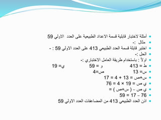 ‫االولي‬ ‫العدد‬ ‫على‬ ‫الطبيعية‬ ‫االعداد‬ ‫قسمة‬ ‫قابلية‬ ‫الختبار‬ ‫أمثلة‬59
‫مثال‬:-
‫الطبيعي‬ ‫العدد‬ ‫قسمة‬ ‫قابلة‬ ‫اختبر‬413‫االولي‬ ‫العدد‬ ‫على‬59:-
‫الحل‬:-
ً‫ال‬‫او‬:‫االختباري‬ ‫العامل‬ ‫طريقة‬ ‫باستخدام‬:-
‫ط‬=413‫و‬=59‫ي‬=19
‫س‬=13‫ص‬=4
‫س‬+‫ص‬=13+4=17
‫ص‬ ‫ي‬=19×4=76
‫ص‬ ‫ي‬–(‫س‬+‫ص‬= )
76–17=59
‫الطبيعي‬ ‫العدد‬ ‫اذن‬413‫االولي‬ ‫العدد‬ ‫المضاعفات‬ ‫من‬59
 